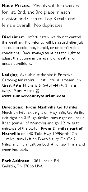Text Box: Race Prizes:&nbsp; Medals will be awarded for 1st, 2nd, and 3rd place in each division and Cash to Top 3 male and female overall.&nbsp; No duplicates. &nbsp;
Disclaimer:&nbsp; Unfortunately we do not control the weather.&nbsp; No refunds will be issued after July 1st due to cold, hot, humid, or uncomfortable conditions.&nbsp; Race management has the right to adjust the course in the event of weather or unsafe conditions. 
Lodging. Available at the site is Primitive Camping for racers.&nbsp; Host Hotel is Jameson Inn Great Rates Phone is 615-451-4494. 3 miles away.&nbsp; More Hotels @ www.sumnercountytourism.com
Directions:&nbsp; From Nashville Go 10 miles North on I-65, exit right on Hwy 386, Go 9miles exit right on 31E, go 6miles, turn right on Lock 4 Road (corner of Wendy�s) and go 3.2 miles to entrance of the park.&nbsp;&nbsp; From 21 miles east of Nashville on I-40 Take Hwy 109North, Go 11miles, turn Left on Peach Valley Dr. Go 2 Miles, and Turn Left on Lock 4 rd. Go 1 mile and enter into park. 
Park Address:&nbsp; 1361 Lock 4 Rd
Gallatin, Tn 37066 USA 
&nbsp;
