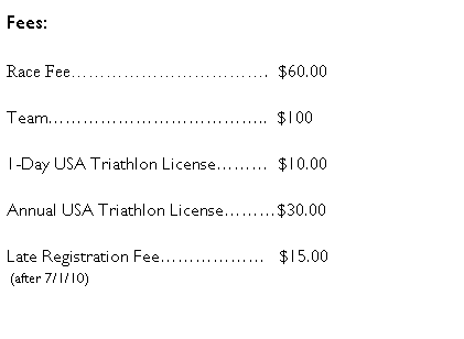 Text Box: Fees:
Race Fee�����������.&nbsp; $60.00
Team������������..&nbsp; $100
1-Day USA Triathlon License���&nbsp; $10.00
Annual USA Triathlon License���$30.00 
Late Registration Fee������&nbsp;&nbsp; $15.00 
&nbsp;(after 7/1/10) 
&nbsp;&nbsp;&nbsp;&nbsp;&nbsp;&nbsp;&nbsp;&nbsp;&nbsp;&nbsp;&nbsp;&nbsp;&nbsp;&nbsp;&nbsp;&nbsp; &nbsp;&nbsp;&nbsp;&nbsp;&nbsp;&nbsp;&nbsp;&nbsp;&nbsp;&nbsp;&nbsp;
